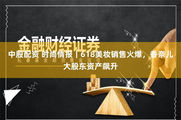 中股配资 时尚情报｜618美妆销售火爆，香奈儿大股东资产飙升