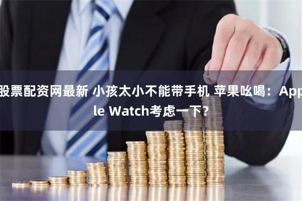 股票配资网最新 小孩太小不能带手机 苹果吆喝：Apple Watch考虑一下？