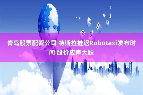 青岛股票配资公司 特斯拉推迟Robotaxi发布时间 股价应声大跌