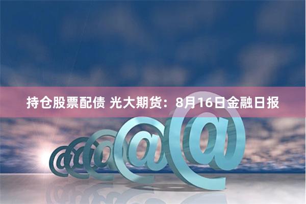 持仓股票配债 光大期货：8月16日金融日报