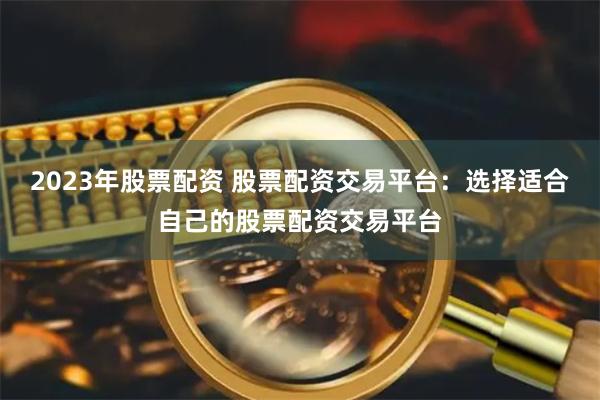 2023年股票配资 股票配资交易平台：选择适合自己的股票配资交易平台