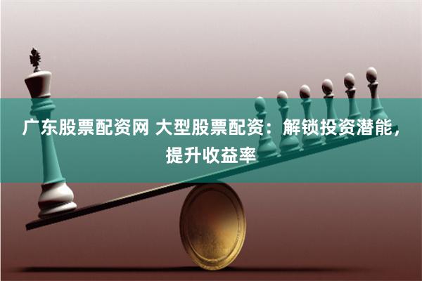 广东股票配资网 大型股票配资：解锁投资潜能，提升收益率