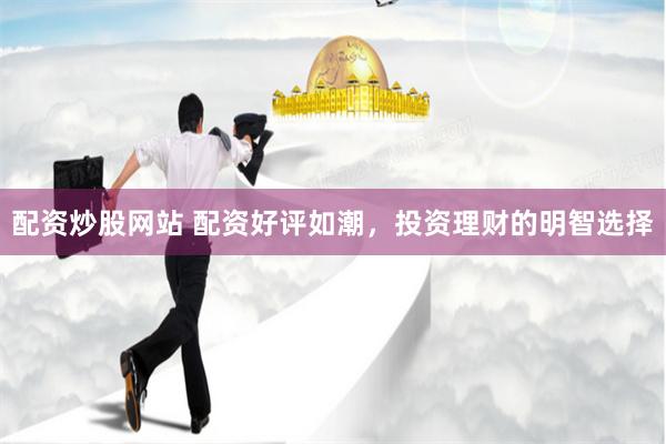 配资炒股网站 配资好评如潮，投资理财的明智选择
