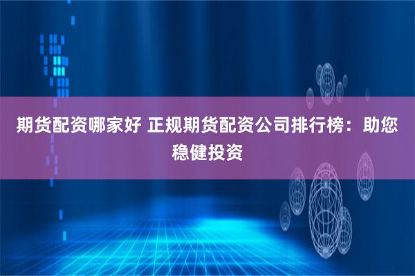 期货配资哪家好 正规期货配资公司排行榜：助您稳健投资