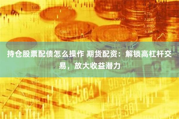 持仓股票配债怎么操作 期货配资：解锁高杠杆交易，放大收益潜力