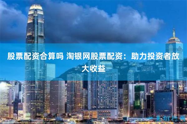 股票配资合算吗 淘银网股票配资：助力投资者放大收益