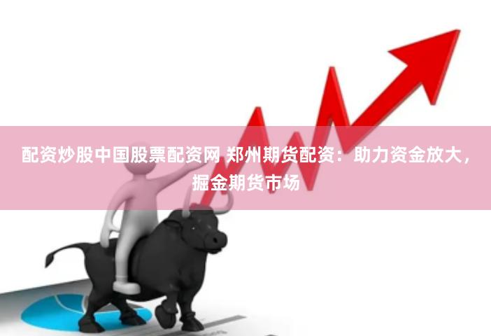 配资炒股中国股票配资网 郑州期货配资：助力资金放大，掘金期货市场
