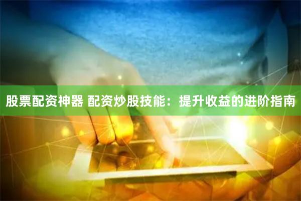 股票配资神器 配资炒股技能：提升收益的进阶指南