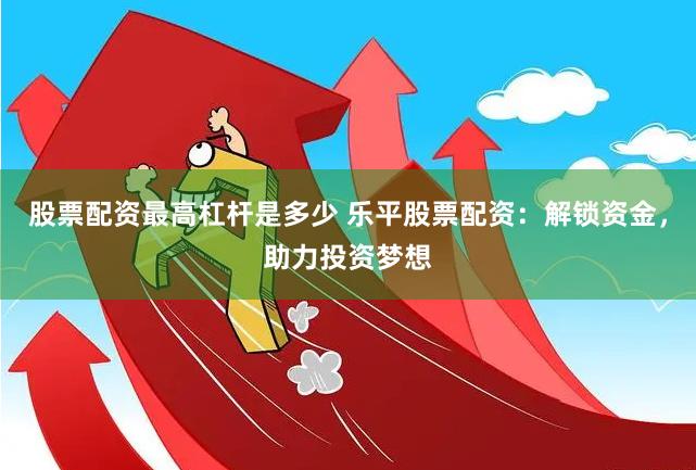 股票配资最高杠杆是多少 乐平股票配资：解锁资金，助力投资梦想